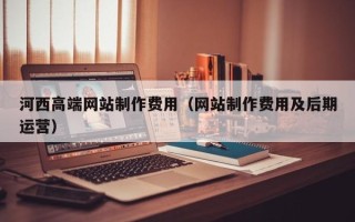 咸宁河西高端网站制作费用（网站制作费用及后期运营）