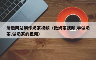 咸宁清远网站制作奶茶视频（做奶茶视频,学做奶茶,做奶茶的视频）